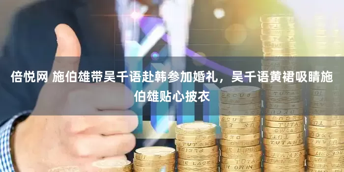 倍悦网 施伯雄带吴千语赴韩参加婚礼，吴千语黄裙吸睛施伯雄贴心披衣