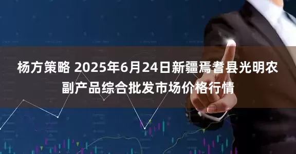 杨方策略 2025年6月24日新疆焉耆县光明农副产品综合批发市场价格行情