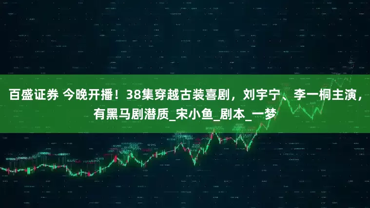 百盛证券 今晚开播！38集穿越古装喜剧，刘宇宁、李一桐主演，有黑马剧潜质_宋小鱼_剧本_一梦