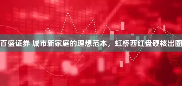 百盛证券 城市新家庭的理想范本，虹桥西红盘硬核出圈