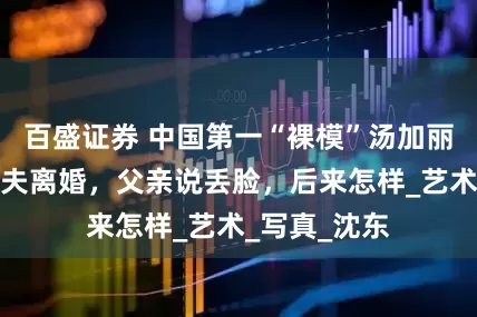 百盛证券 中国第一“裸模”汤加丽：走红后丈夫离婚，父亲说丢脸，后来怎样_艺术_写真_沈东