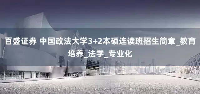 百盛证券 中国政法大学3+2本硕连读班招生简章_教育培养_法学_专业化