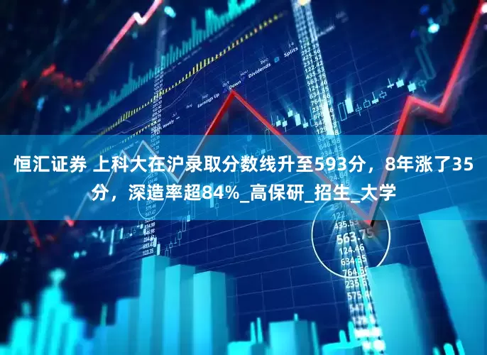 恒汇证券 上科大在沪录取分数线升至593分，8年涨了35分，深造率超84%_高保研_招生_大学