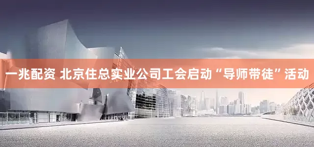 一兆配资 北京住总实业公司工会启动“导师带徒”活动