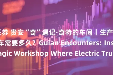 恒汇证券 贵安“奇”遇记·奇特的车间丨生产一辆“贵州造”电动货车需要多久？Guian Encounters: Inside the Magic Workshop Where Electric Trucks Roll Off the Line in 15 Minutes