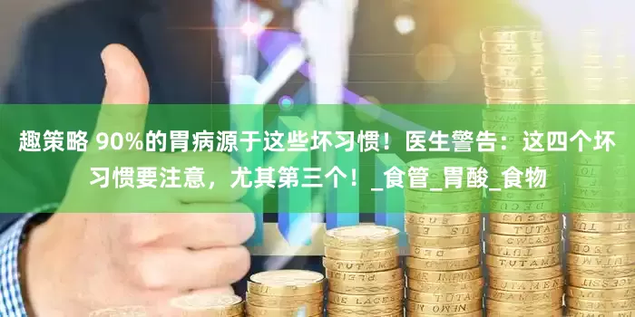 趣策略 90%的胃病源于这些坏习惯！医生警告：这四个坏习惯要注意，尤其第三个！_食管_胃酸_食物