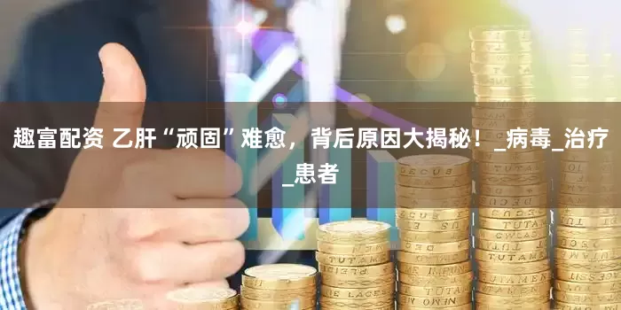 趣富配资 乙肝“顽固”难愈，背后原因大揭秘！_病毒_治疗_患者