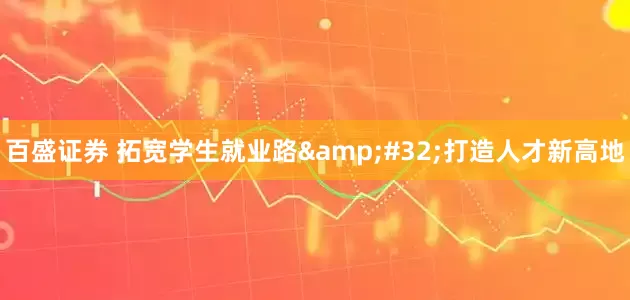百盛证券 拓宽学生就业路&#32;打造人才新高地