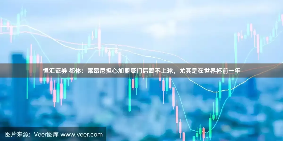 恒汇证券 都体：莱昂尼担心加盟豪门后踢不上球，尤其是在世界杯前一年