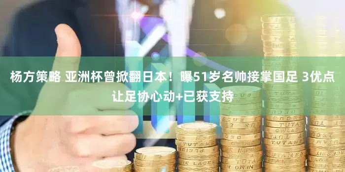 杨方策略 亚洲杯曾掀翻日本！曝51岁名帅接掌国足 3优点让足协心动+已获支持