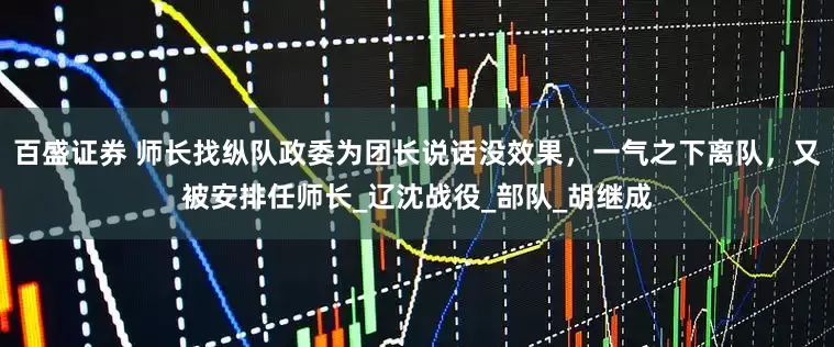 百盛证券 师长找纵队政委为团长说话没效果，一气之下离队，又被安排任师长_辽沈战役_部队_胡继成