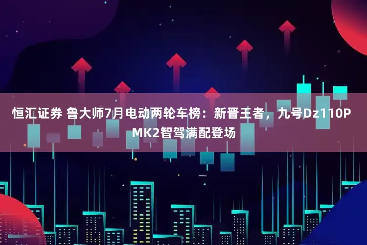 恒汇证券 鲁大师7月电动两轮车榜：新晋王者，九号Dz110P MK2智驾满配登场
