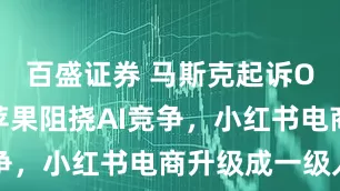 百盛证券 马斯克起诉OpenAI苹果阻挠AI竞争，小红书电商升级成一级入口
