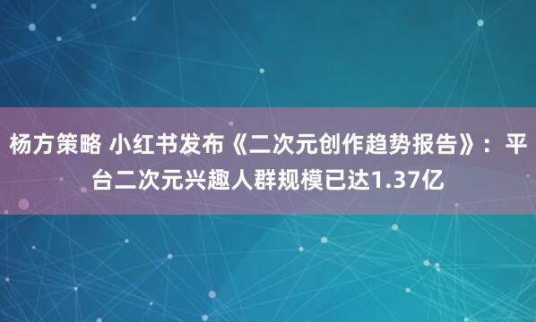 杨方策略 小红书发布《二次元创作趋势报告》：平台二次元兴趣人群规模已达1.37亿