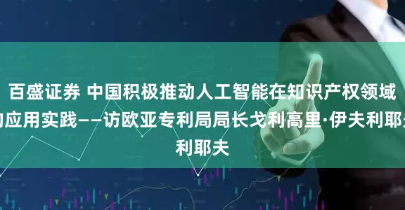 百盛证券 中国积极推动人工智能在知识产权领域的应用实践——访欧亚专利局局长戈利高里·伊夫利耶夫