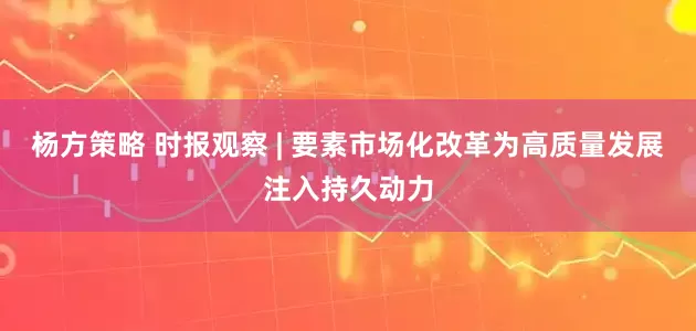 杨方策略 时报观察 | 要素市场化改革为高质量发展注入持久动力