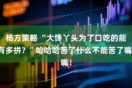 杨方策略 “大馋丫头为了口吃的能有多拼？”哈哈哈苦了什么不能苦了嘴！