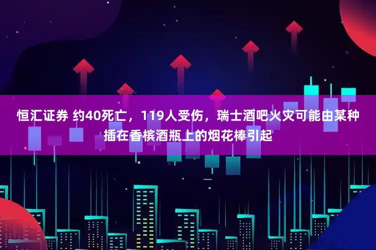 恒汇证券 约40死亡，119人受伤，瑞士酒吧火灾可能由某种插在香槟酒瓶上的烟花棒引起