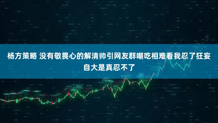 杨方策略 没有敬畏心的解清帅引网友群嘲吃相难看我忍了狂妄自大是真忍不了