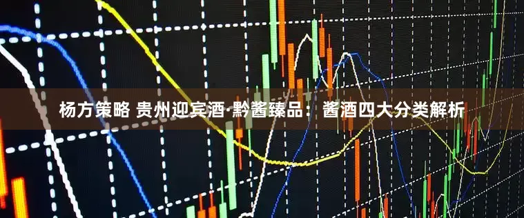 杨方策略 贵州迎宾酒·黔酱臻品：酱酒四大分类解析